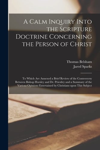 A Calm Inquiry Into the Scripture Doctrine Concerning the Person of Christ To Which Are Annexed a Brief Review of the Controversy Between Bishop Horsley and Dr. Priestley and a Summary of the Various Opinions Entertained by Christians Upon This Subject