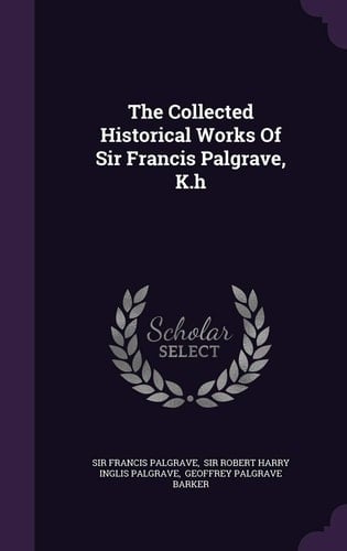 The Collected Historical Works of Sir Francis Palgrave, K. H
