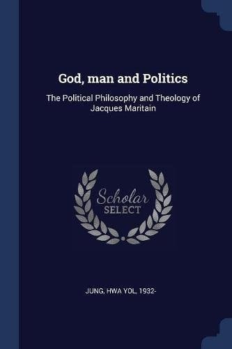 God, Man and Politics The Political Philosophy and Theology of Jacques Maritain
