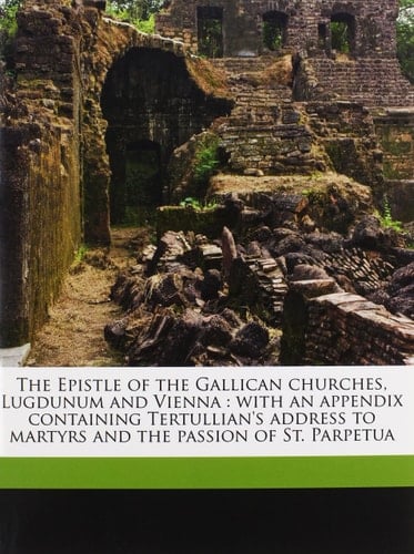 The Epistle of the Gallican churches, Lugdunum and Vienna: with an appendix containing Tertullian's address to martyrs and the passion of St. Parpetua