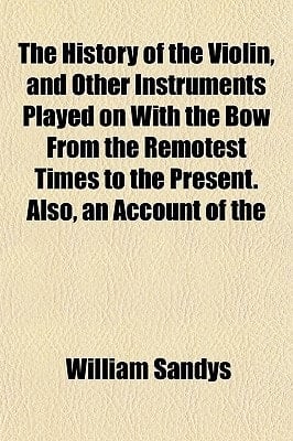 History of the Violin, and Other Instruments Played on with the Bow from the Remotest Times to the Present Also, an Account Of