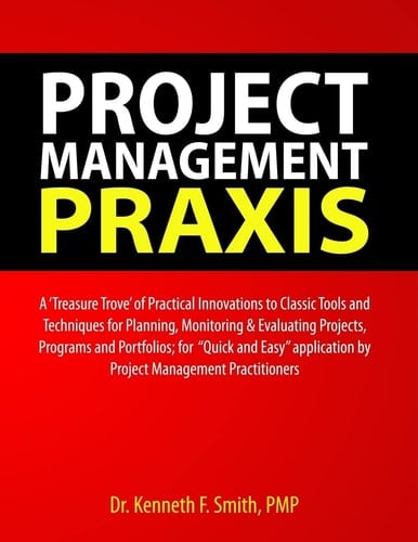 Project Management PRAXIS A 'Treasure Trove' of Practical Innovations to Classic Tools and Techniques for Planning, Monitoring and Evaluating Projects, Programs and Portfolios; for Quick and Easy Application by Project Management Practitioners