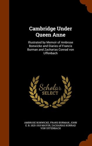 Cambridge Under Queen Anne Illustrated by Memoir of Ambrose Bonwicke and Diaries of Francis Burman and Zacharias Conrad Von Uffenbach