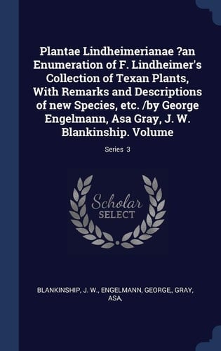 Plantae Lindheimerianae ?an Enumeration of F. Lindheimer's Collection of Texan Plants, With Remarks and Descriptions of New Species, Etc. /by George Engelmann, Asa Gray, J. W. Blankinship. Volume; Series 3