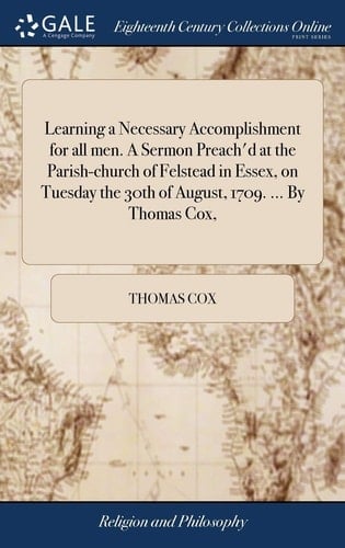 Learning a Necessary Accomplishment for All Men. a Sermon Preach'd at the Parish-Church of Felstead in Essex, on Tuesday the 30th of August, 1709. ... by Thomas Cox,
