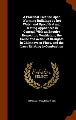 A Practical Treatise Upon Warming Buildings by Hot Water and Upon Heat and Heating Appliances in General, with an Enquiry Respecting Ventilation, the Cause and Action of Draughts in Chimneys Or Flues, and the Laws Relating to Combustion
