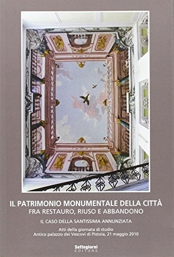 Il patrimonio monumentale della città fra restauro, riuso e abbandono il caso della Santissima Annunziata : atti della giornata di studio ... Antico palazzo dei vescovi di Pistoia, 21 maggio 2010