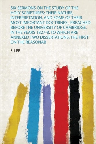 Six Sermons on the Study of the Holy Scriptures Their Nature, Interpretation, and Some of Their Most Important Doctrines; Preached Before the University of Cambridge, in the Years 1827-8. to Which Are Annexed Two Dissertations: the First on the Reasonab