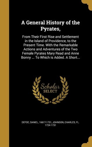 A General History of the Pyrates, From Their First Rise and Settlement in the Island of Providence, to the Present Time. With the Remarkable Actions and Adventures of the Two Female Pyrates Mary Read and Anne Bonny ... To Which is Added. A Short...