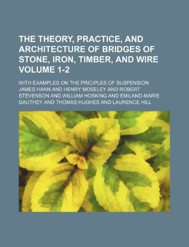 The theory, practice, and architecture of bridges of stone, iron, timber, and wire; with examples on the priciples of suspension Volume 1-2