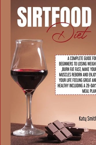 Sirtfood Diet A Complete Guide for Beginners to Losing Weight, Burn Fat Fast, Make Your Muscles Reborn and Enjoy YOUR Life Feeling Great and Healthy Including A 28-Days Meal Plan
