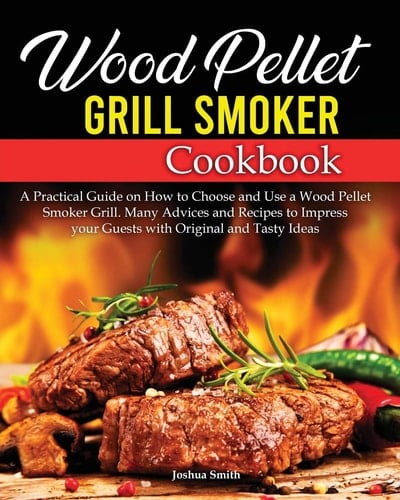 Wood Pellet Grill Smoker Cookbook A Practical Guide on How to Choose and Use a Wood Pellet Smoker Grill. Many Advices and Recipes to Impress Your Guests with Original and Tasty Ideas