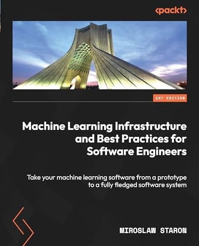 Machine Learning Infrastructure and Best Practices for Software Engineers Take Your Machine Learning Software from a Prototype to a Fully Fledged Software System
