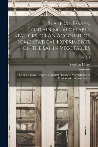 Statical Essays, Containing Vegetable Staticks, Or An Account of Some Statical Experiments on the Sap in Vegetables Being an Essay Towards a Natural History of Vegetation (3rd Edition, With Amendments); Vol. 2