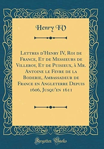 Lettres d'Henry IV, Roi de France, Et de Messieurs de Villeroy, Et de Puisieux, À Mr. Antoine Le Fevre de la Boderie, Ambassadeur de France En Angleterre Depuis 1606, Jusqu'en 1611 (Classic Reprint)