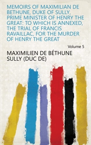 Memoirs of Maximilian De Bethune, Duke of Sully, Prime Minister of Henry the Great: to Which Is Annexed, the Trial of Francis Ravaillac, for the Murder of Henry the Great Volume 5