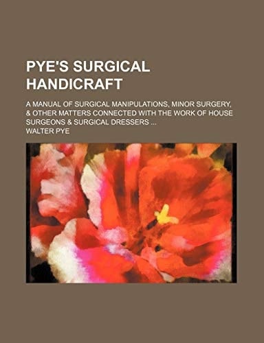 Pye's Surgical Handicraft; A Manual of Surgical Manipulations, Minor Surgery, & Other Matters Connected with the Work of House Surgeons & Surgical Dre