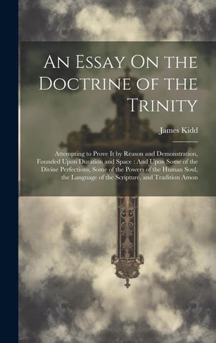 An Essay On the Doctrine of the Trinity Attempting to Prove It by Reason and Demonstration, Founded Upon Duration and Space: And Upon Some of the Divine Perfections, Some of the Powers of the Human Soul, the Language of the Scripture, and Tradition Amon
