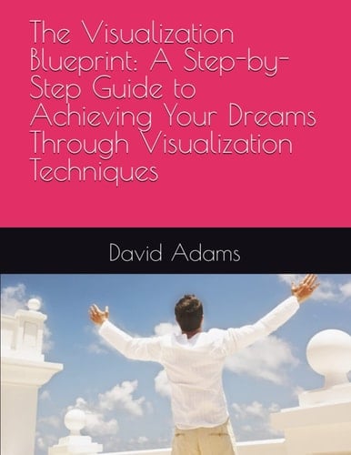 The Visualization Blueprint: A Step-by-Step Guide to Achieving Your Dreams Through Visualization Techniques