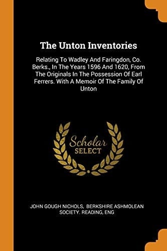 The Unton Inventories Relating To Wadley And Faringdon, Co. Berks., In The Years 1596 And 1620, From The Originals In The Possession Of Earl Ferrers. With A Memoir Of The Family Of Unton