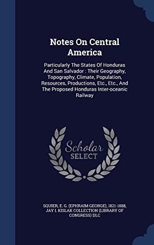 Notes On Central America Particularly The States Of Honduras And San Salvador: Their Geography, Topography, Climate, Population, Resources, Productions, Etc., Etc., And The Proposed Honduras Inter-oceanic Railway