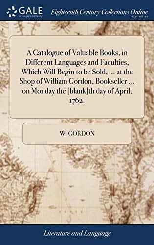 A Catalogue of Valuable Books, in Different Languages and Faculties, Which Will Begin to Be Sold, ... at the Shop of William Gordon, Bookseller ... on Monday the [blank]th Day of April, 1762.