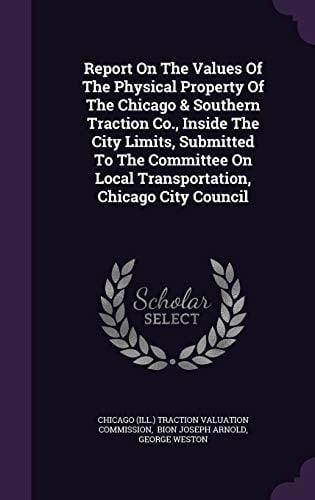 Report on the Values of the Physical Property of the Chicago and Southern Traction Co. , Inside the City Limits, Submitted to the Committee on Local Transportation, Chicago City Council