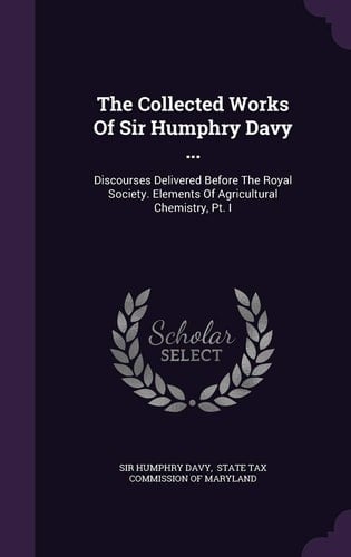 The Collected Works of Sir Humphry Davy ... Discourses Delivered Before the Royal Society. Elements of Agricultural Chemistry, PT. I