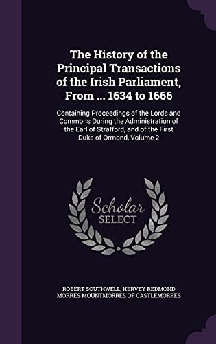 The History of the Principal Transactions of the Irish Parliament, from ... 1634 To 1666 Containing Proceedings of the Lords and Commons During the Administration of the Earl of Strafford, and of the First Duke of Ormond, Volume 2