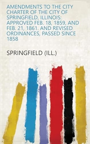 Amendments to the City Charter of the City of Springfield, Illinois: Approved Feb. 18, 1859, and Feb. 21, 1861. and Revised Ordinances, Passed Since 1858