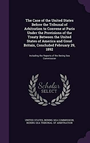 The Case of the United States Before the Tribunal of Arbitration to Convene at Paris Under the Provisions of the Treaty Between the United States of America and Great Britain, Concluded February 29, 1892 Including the Reports of the Bering Sea Commission