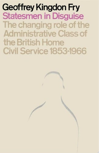 Statesmen in Disguise The Changing Role of the Administrative Class of The British Home Civil Service 1853–1966