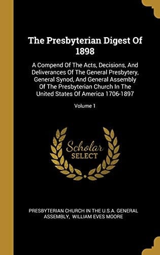 The Presbyterian Digest Of 1898 A Compend Of The Acts, Decisions, And Deliverances Of The General Presbytery, General Synod, And General Assembly Of The Presbyterian Church In The United States Of America 1706-1897; Volume 1