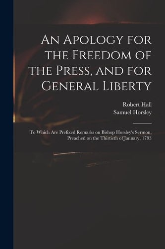 An Apology for the Freedom of the Press, and for General Liberty To Which Are Prefixed Remarks on Bishop Horsley's Sermon, Preached on the Thirtieth of January, 1793