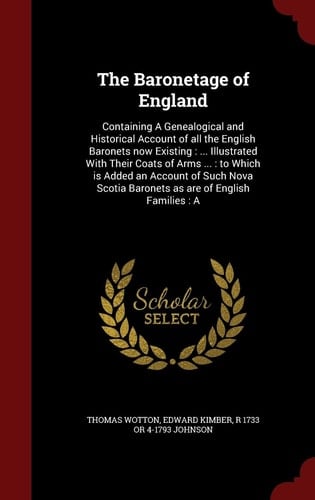The Baronetage of England Containing a Genealogical and Historical Account of All the English Baronets Now Existing: ... Illustrated with Their Coats of Arms ... : to Which Is Added an Account of Such Nova Scotia Baronets As Are of English Families: A