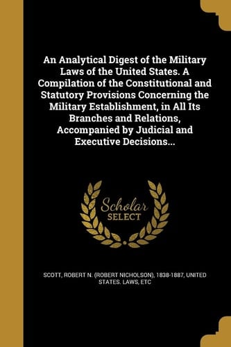 An Analytical Digest of the Military Laws of the United States. a Compilation of the Constitutional and Statutory Provisions Concerning the Military Establishment, in All Its Branches and Relations, Accompanied by Judicial and Executive Decisions...