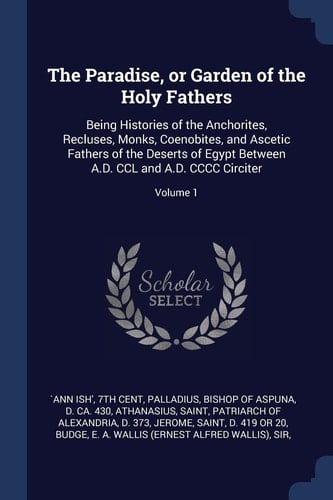 The Paradise, Or Garden of the Holy Fathers Being Histories of the Anchorites, Recluses, Monks, Coenobites, and Ascetic Fathers of the Deserts of Egypt Between A. D. CCL and A. D. CCCC Circiter; Volume 1