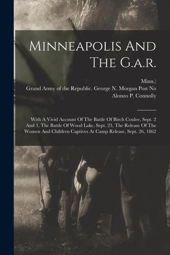 Minneapolis And The G.a.r. With A Vivid Account Of The Battle Of Birch Coulee, Sept. 2 And 3, The Battle Of Wood Lake, Sept. 23, The Release Of The Women And Children Captives At Camp Release, Sept. 26, 1862