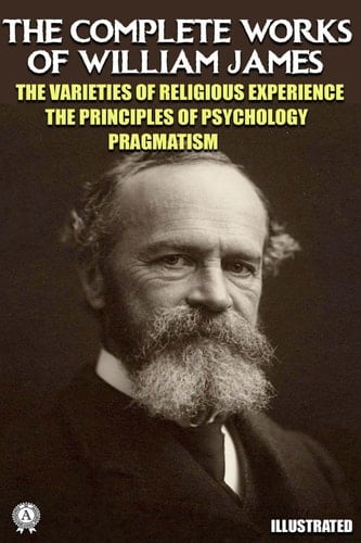 The Complete Works of William James. Illustrated The Varieties of Religious Experience. The Principles of Psychology. Pragmatism