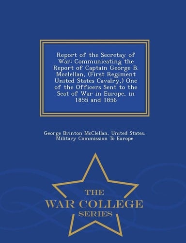 Report of the Secretay of War Communicating the Report of Captain George B. McClellan, (First Regiment United States Cavalry, ) One of the Officers Sent to the Seat of War in Europe, in 1855 and 1856 - War College Series