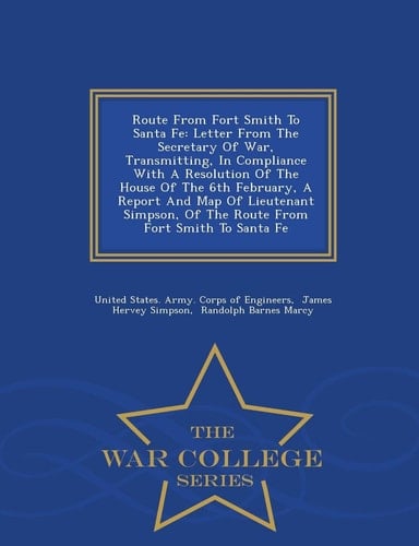 Route from Fort Smith to Santa Fe Letter from the Secretary of War, Transmitting, in Compliance with a Resolution of the House of the 6th February, a Report and Map of Lieutenant Simpson, of the Route from Fort Smith to Santa Fe - War College Series