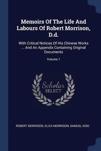 Memoirs Of The Life And Labours Of Robert Morrison, D.d. With Critical Notices Of His Chinese Works ... And An Appendix Containing Original Documents; Volume 1