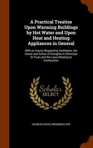 A Practical Treatise Upon Warming Buildings by Hot Water and Upon Heat and Heating Appliances in General With an Inquiry Respecting Ventilation, the Cause and Action of Draughts in Chimneys Or Flues and the Laws Relating to Combustion