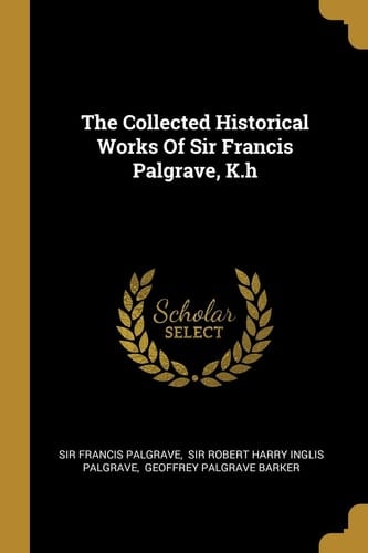The Collected Historical Works Of Sir Francis Palgrave, K.h
