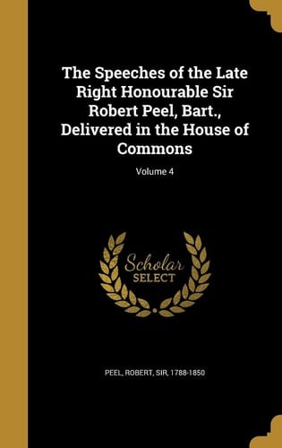 The Speeches of the Late Right Honourable Sir Robert Peel, Bart. , Delivered in the House of Commons; Volume 4