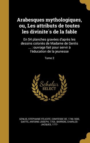 Arabesques Mythologiques, Ou, Les Attributs de Toutes Les Divinite S de La Fable En 54 Planches Grave Es D'Apre S Les Dessins Colorie S de Madame de Genlis ...: Ouvrage Fait Pour Servir A L'e Ducation de La Jeunesse; Tome 2