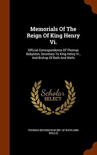 Memorials Of The Reign Of King Henry Vi. Official Correspondence Of Thomas Bekynton, Secretary To King Henry Vi., And Bishop Of Bath And Wells