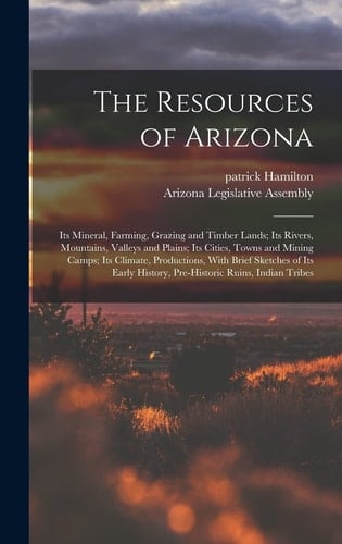 The Resources of Arizona Its Mineral, Farming, Grazing and Timber Lands; Its Rivers, Mountains, Valleys and Plains; Its Cities, Towns and Mining Camps; Its Climate, Productions, With Brief Sketches of Its Early History, Pre-Historic Ruins, Indian Tribes