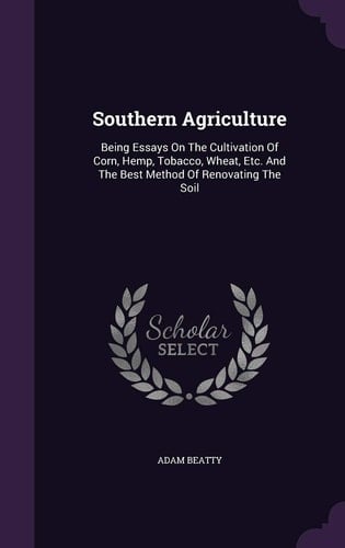 Southern Agriculture Being Essays On The Cultivation Of Corn, Hemp, Tobacco, Wheat, Etc. And The Best Method Of Renovating The Soil