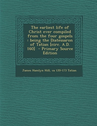 The Earliest Life of Christ Ever Compiled from the Four Gospels Being the Diatessaron of Tatian [Circ. A. D. 160] - Primary Source Edition